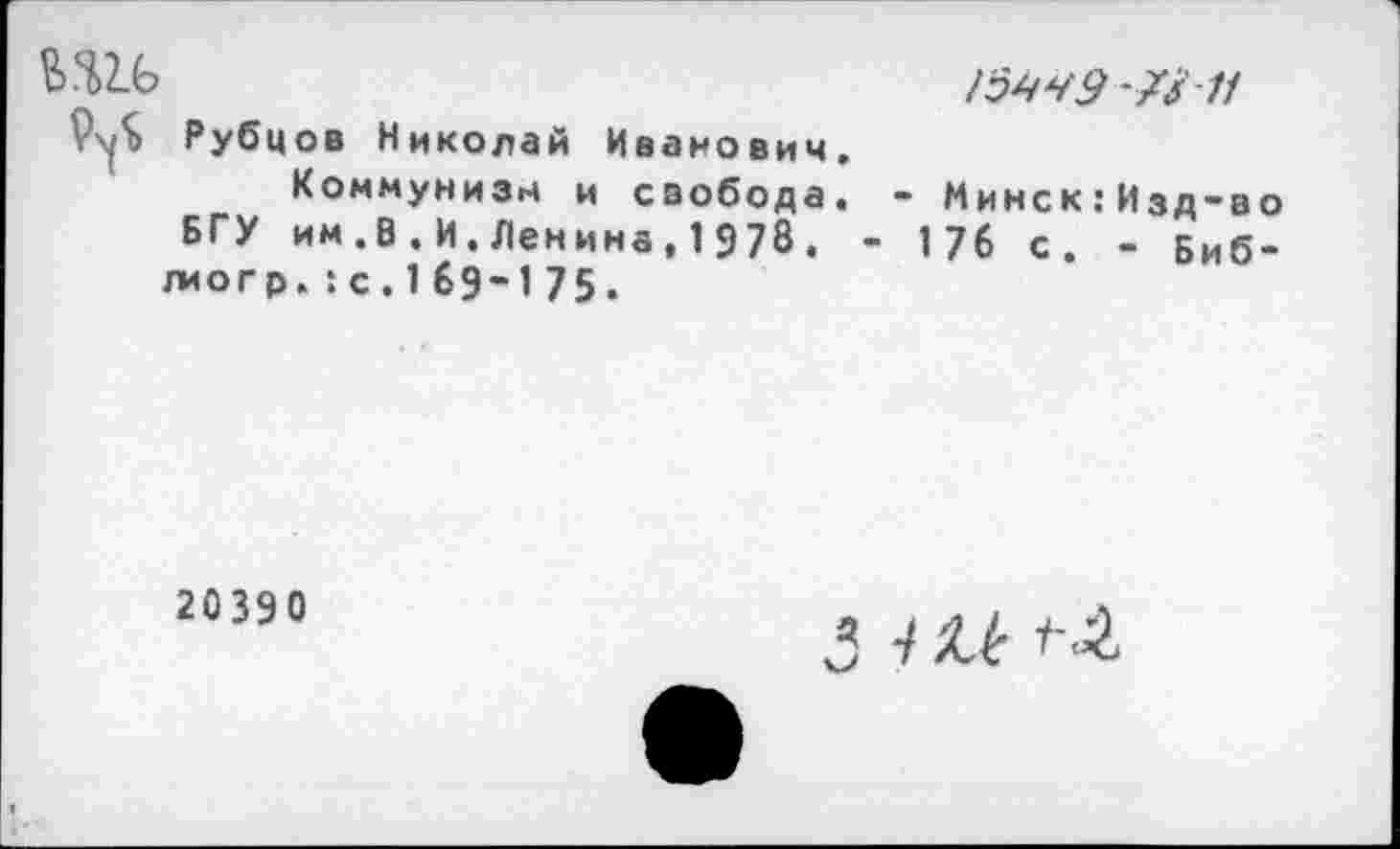 ﻿&4>2.6	15949 -7/7/
Рубцов Николай Иванович. Коммунизм и свобода. - Минск:Изд-во
БГУ им.В.И.Ленина,1978. - 176 с. - Биб-лиогр. :с. 1 69-1 75.
20390
’ 7 Мс